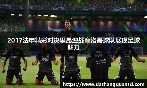 2017法甲精彩对决里昂迎战摩洛哥球队展现足球魅力