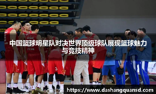 中国篮球明星队对决世界顶级球队展现篮球魅力与竞技精神