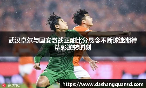 武汉卓尔与国安激战正酣比分悬念不断球迷期待精彩逆转时刻